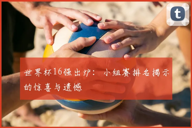世界杯16强出炉：小组赛排名揭示的惊喜与遗憾