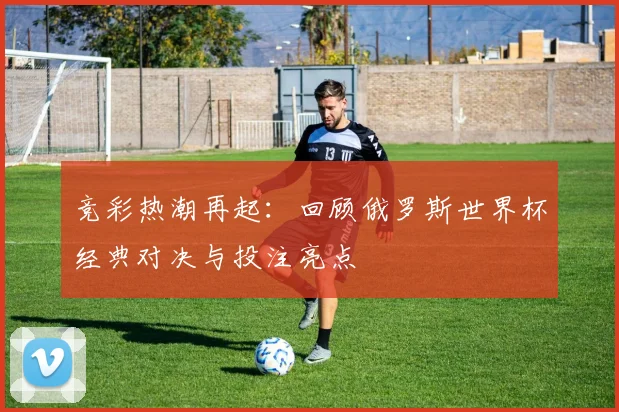 竞彩热潮再起：回顾俄罗斯世界杯经典对决与投注亮点