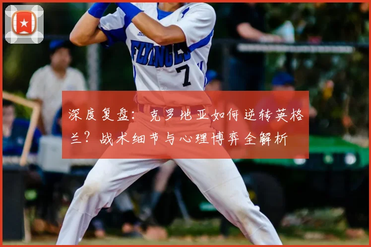 深度复盘：克罗地亚如何逆转英格兰？战术细节与心理博弈全解析