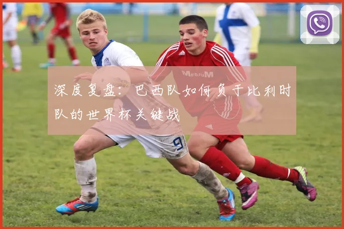 深度复盘：巴西队如何负于比利时队的世界杯关键战