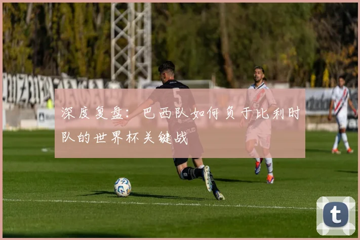 深度复盘：巴西队如何负于比利时队的世界杯关键战