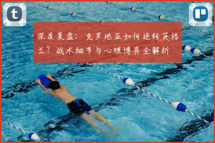 深度复盘：克罗地亚如何逆转英格兰？战术细节与心理博弈全解析