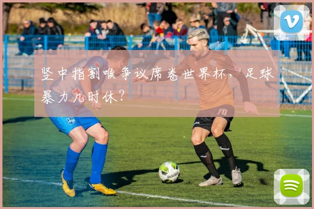 竖中指割喉争议席卷世界杯，足球暴力几时休？
