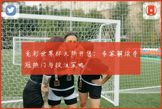 竞彩世界杯火热开售：专家解读夺冠热门与投注策略