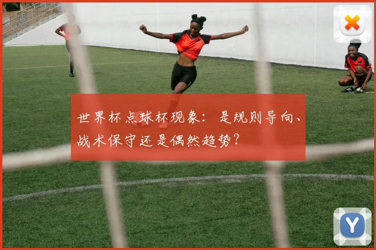 世界杯点球杯现象：是规则导向、战术保守还是偶然趋势？