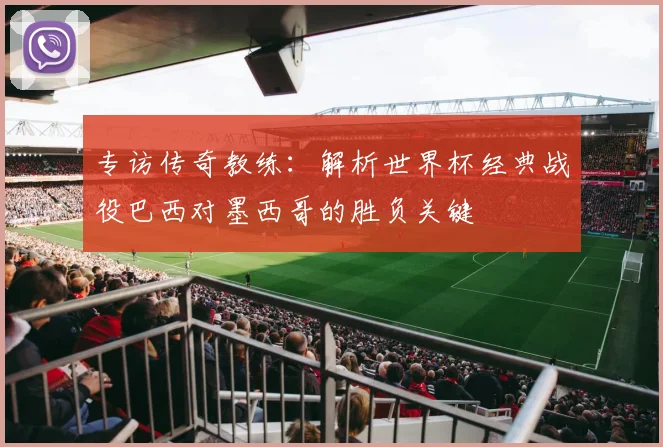 专访传奇教练:解析世界杯经典战役巴西对墨西哥的胜负关键