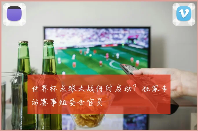世界杯点球大战何时启动？独家专访赛事组委会官员