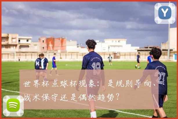 世界杯点球杯现象：是规则导向、战术保守还是偶然趋势？