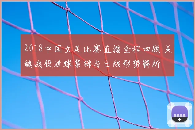 2018中国女足比赛直播全程回顾 关键战役进球集锦与出线形势解析