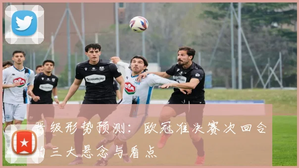 晋级形势预测：欧冠准决赛次回合的三大悬念与看点