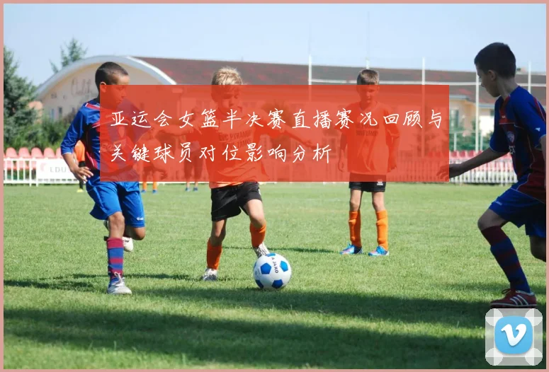 亚运会女篮半决赛直播赛况回顾与关键球员对位影响分析