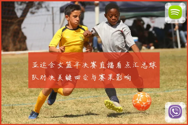 亚运会女篮半决赛直播看点汇总球队对决关键回合与赛果影响