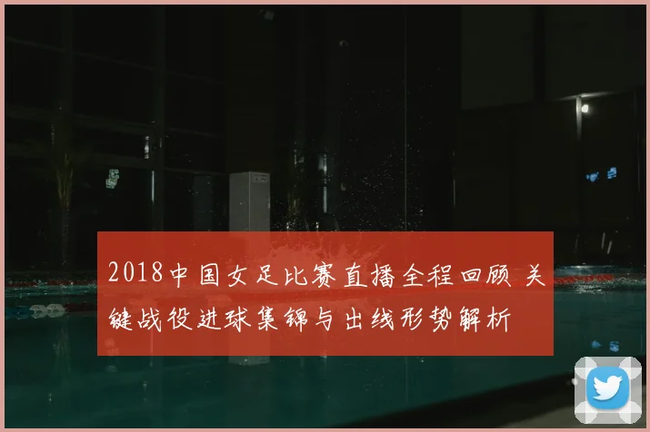 2018中国女足比赛直播全程回顾 关键战役进球集锦与出线形势解析