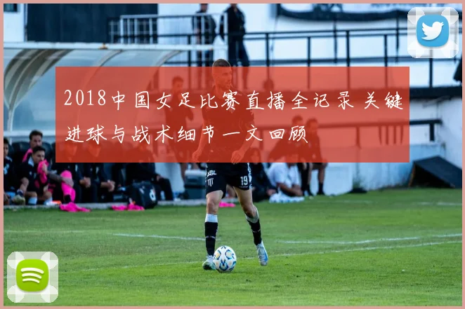 2018中国女足比赛直播全记录 关键进球与战术细节一文回顾