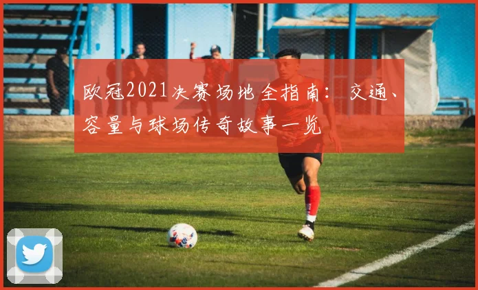 欧冠2021决赛场地全指南：交通、容量与球场传奇故事一览