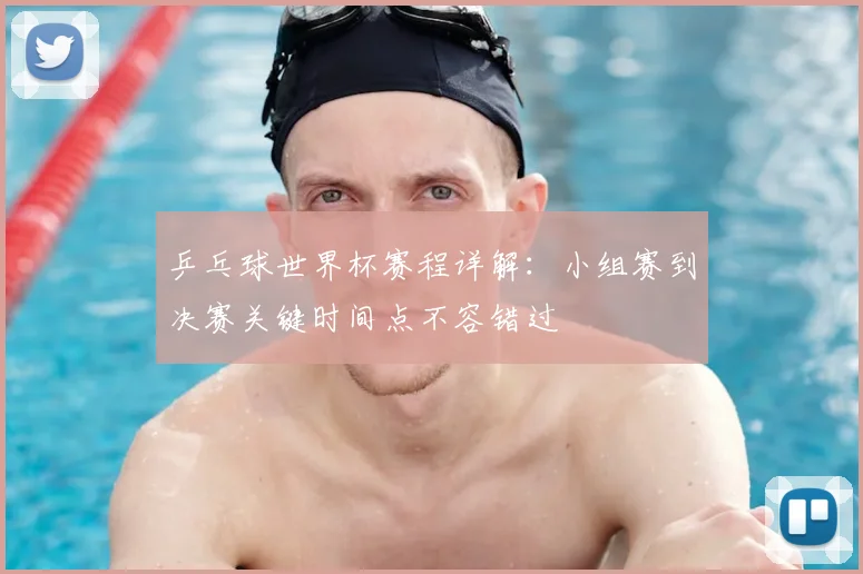 乒乓球世界杯赛程详解：小组赛到决赛关键时间点不容错过