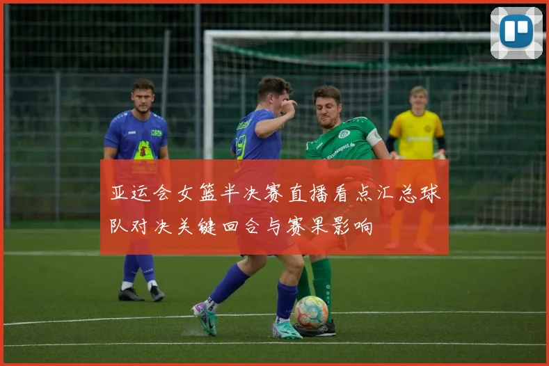 亚运会女篮半决赛直播看点汇总球队对决关键回合与赛果影响