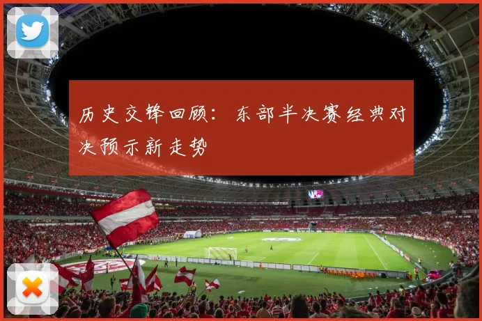 历史交锋回顾：东部半决赛经典对决预示新走势